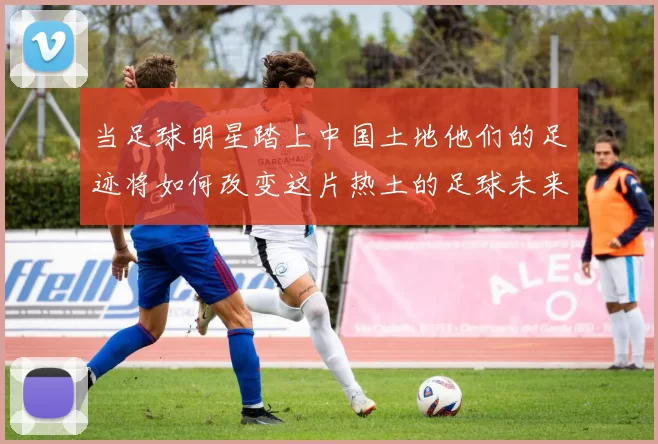 当足球明星踏上中国土地他们的足迹将如何改变这片热土的足球未来