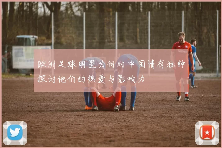 欧洲足球明星为何对中国情有独钟探讨他们的热爱与影响力