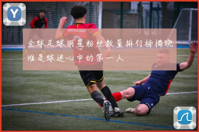 全球足球明星粉丝数量排行榜揭晓谁是球迷心中的第一人