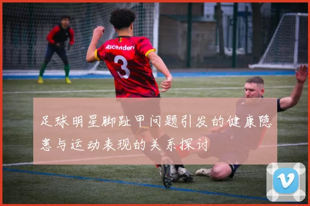 足球明星脚趾甲问题引发的健康隐患与运动表现的关系探讨