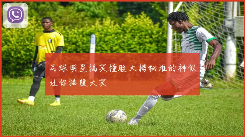 足球明星搞笑撞脸大揭秘谁的神似让你捧腹大笑