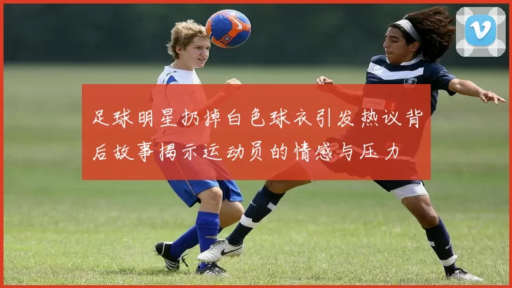足球明星扔掉白色球衣引发热议背后故事揭示运动员的情感与压力