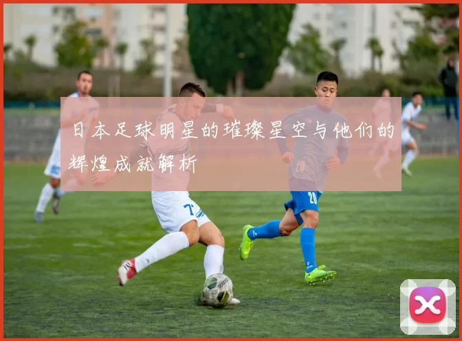 日本足球明星的璀璨星空与他们的辉煌成就解析