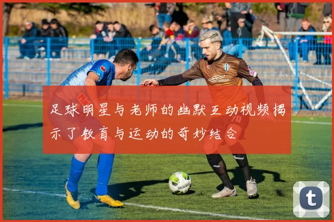 足球明星与老师的幽默互动视频揭示了教育与运动的奇妙结合