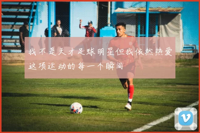 我不是天才足球明星但我依然热爱这项运动的每一个瞬间