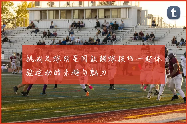 挑战足球明星同款颠球技巧一起体验运动的乐趣与魅力