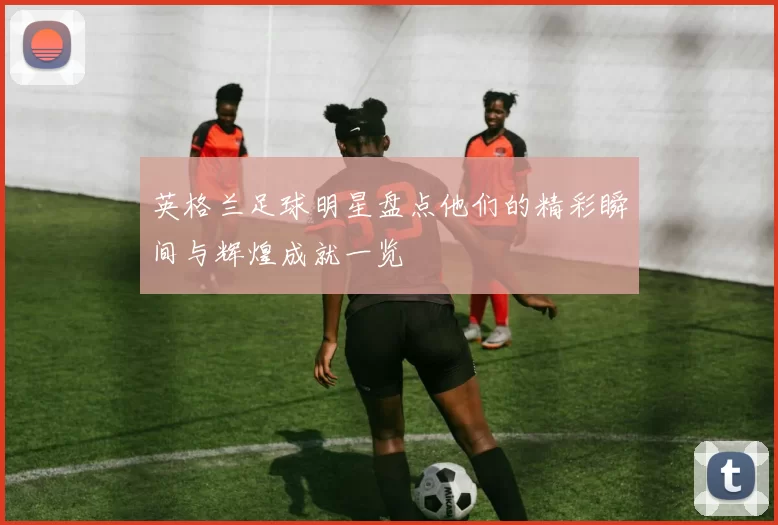 英格兰足球明星盘点他们的精彩瞬间与辉煌成就一览