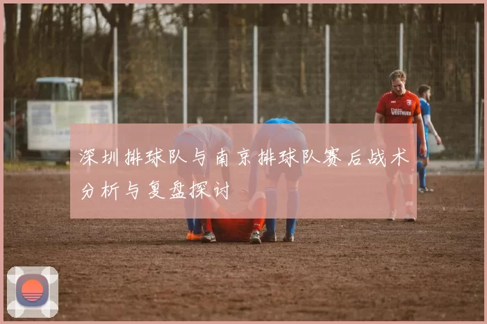 深圳排球队与南京排球队赛后战术分析与复盘探讨