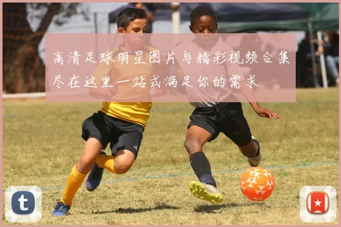 高清足球明星图片与精彩视频合集尽在这里一站式满足你的需求