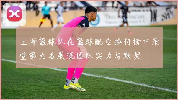上海篮球队在篮球配合排行榜中荣登第九名展现团队实力与默契