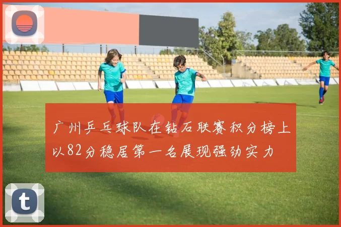 广州乒乓球队在钻石联赛积分榜上以82分稳居第一名展现强劲实力
