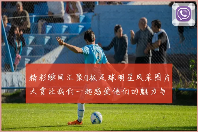 精彩瞬间汇聚q板足球明星风采图片大赏让我们一起感受他们的魅力与激情
