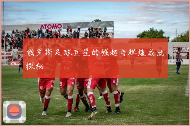 俄罗斯足球巨星的崛起与辉煌成就探秘