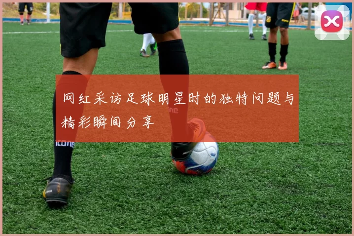 网红采访足球明星时的独特问题与精彩瞬间分享
