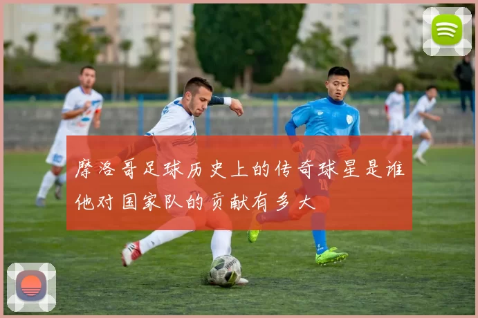 摩洛哥足球历史上的传奇球星是谁他对国家队的贡献有多大