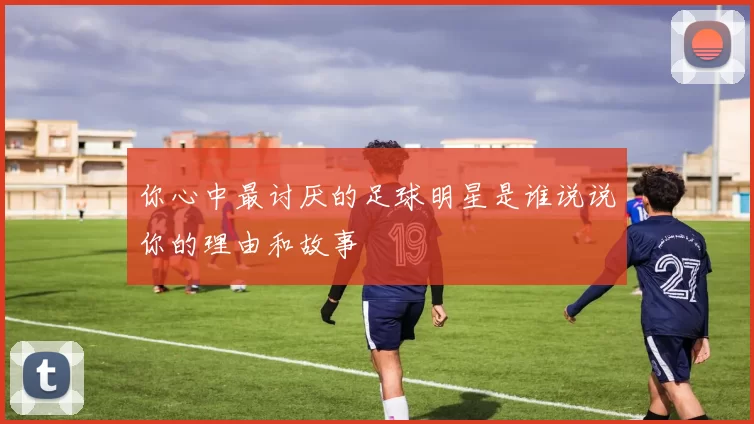 你心中最讨厌的足球明星是谁说说你的理由和故事
