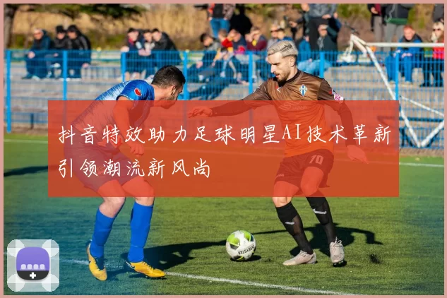 抖音特效助力足球明星AI技术革新引领潮流新风尚