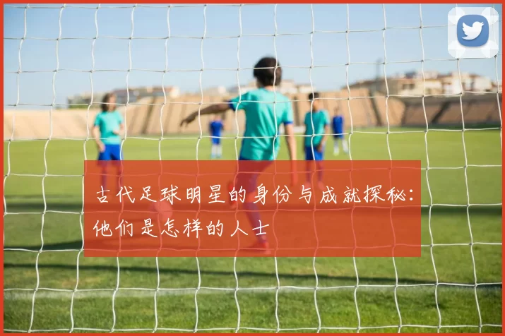 古代足球明星的身份与成就探秘：他们是怎样的人士