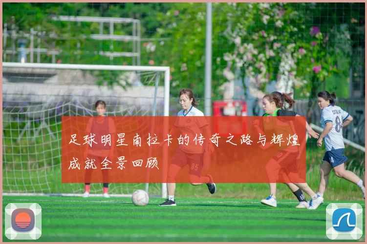 足球明星南拉卡的传奇之路与辉煌成就全景回顾