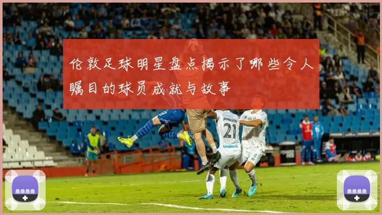 伦敦足球明星盘点揭示了哪些令人瞩目的球员成就与故事