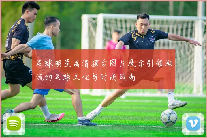 足球明星高清摆台图片展示引领潮流的足球文化与时尚风尚