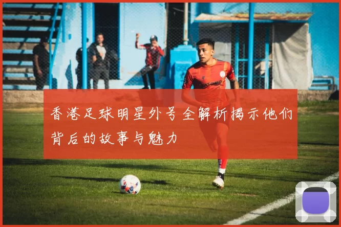 香港足球明星外号全解析揭示他们背后的故事与魅力