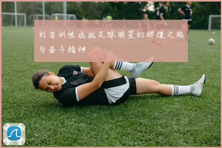 刻苦训练成就足球明星的辉煌之路与奋斗精神