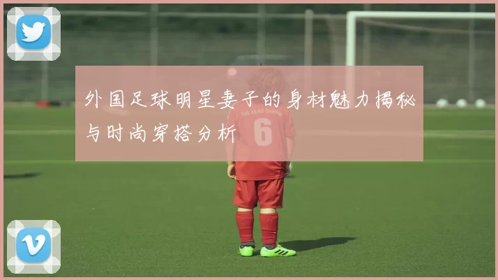 外国足球明星妻子的身材魅力揭秘与时尚穿搭分析