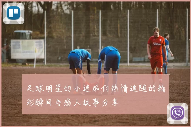 足球明星的小迷弟们热情追随的精彩瞬间与感人故事分享