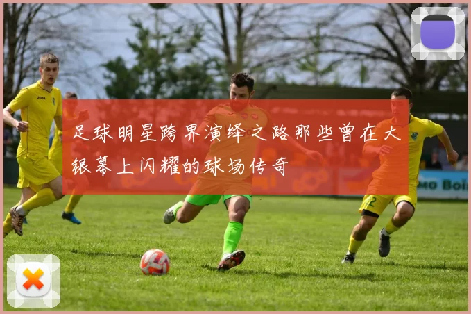 足球明星跨界演绎之路那些曾在大银幕上闪耀的球场传奇