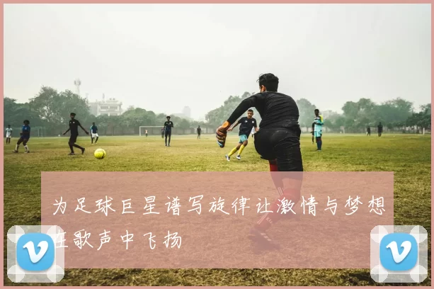 为足球巨星谱写旋律让激情与梦想在歌声中飞扬
