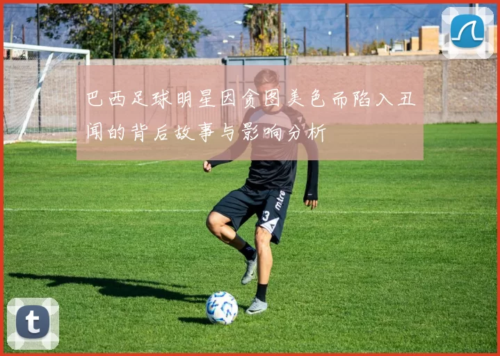 巴西足球明星因贪图美色而陷入丑闻的背后故事与影响分析